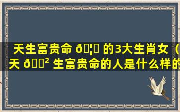 天生富贵命 🦟 的3大生肖女（天 🌲 生富贵命的人是什么样的）